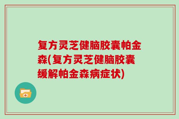 复方灵芝健脑胶囊帕金森(复方灵芝健脑胶囊缓解帕金森病症状)