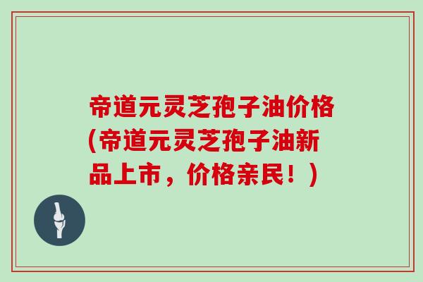 帝道元灵芝孢子油价格(帝道元灵芝孢子油新品上市，价格亲民！)