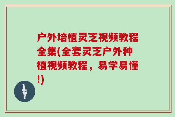 户外培植灵芝视频教程全集(全套灵芝户外种植视频教程,易学易懂!)