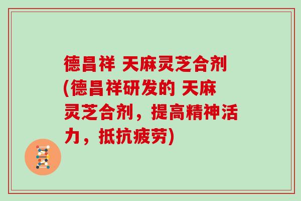 德昌祥 天麻灵芝合剂(德昌祥研发的 天麻灵芝合剂,提高精神活力,抵抗疲劳)