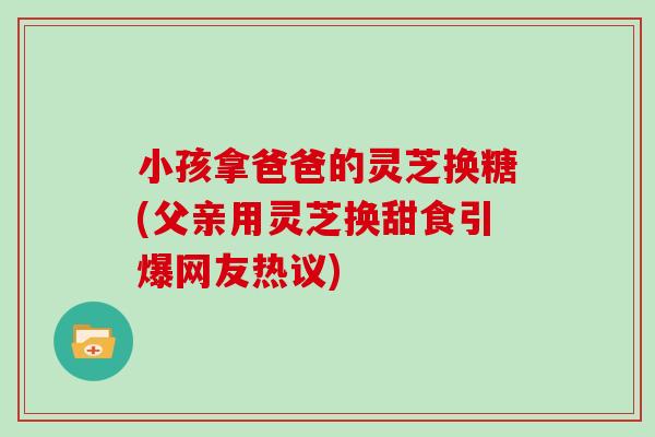 小孩拿爸爸的灵芝换糖(父亲用灵芝换甜食引爆网友热议)