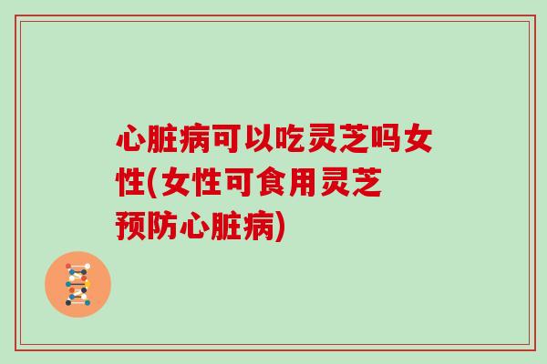 心脏病可以吃灵芝吗女性(女性可食用灵芝 预防心脏病)