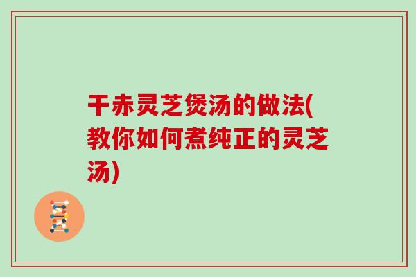 干赤灵芝煲汤的做法(教你如何煮纯正的灵芝汤)