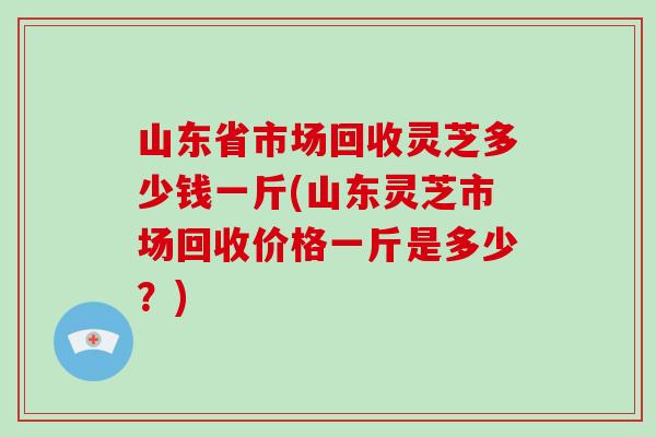 山东省市场回收灵芝多少钱一斤(山东灵芝市场回收价格一斤是多少？)