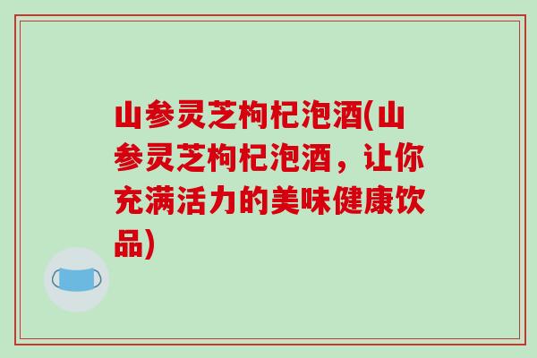 山参灵芝枸杞泡酒(山参灵芝枸杞泡酒,让你充满活力的美味健康饮品)