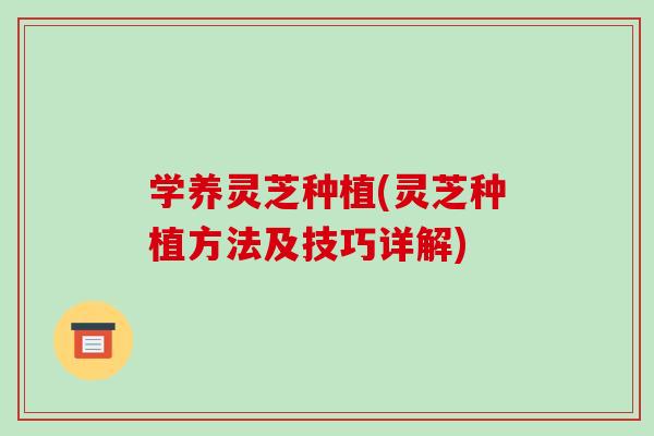 学养灵芝种植(灵芝种植方法及技巧详解)