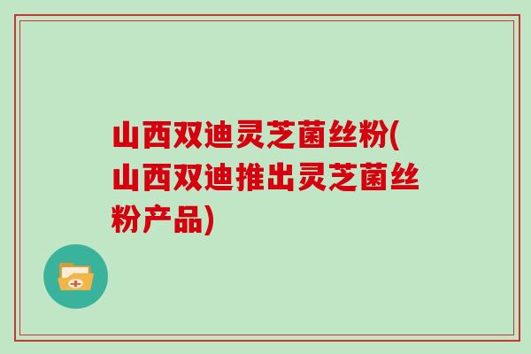 山西双迪灵芝菌丝粉(山西双迪推出灵芝菌丝粉产品)