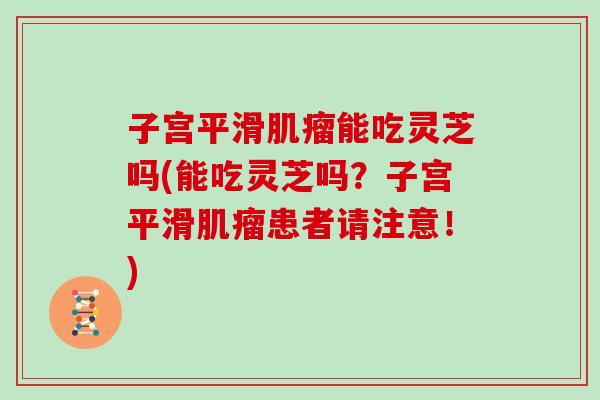 子宫平滑肌瘤能吃灵芝吗(能吃灵芝吗?子宫平滑肌瘤患者请注意!)