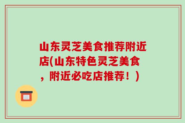 山东灵芝美食推荐附近店(山东特色灵芝美食，附近必吃店推荐！)
