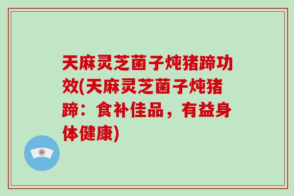 天麻灵芝菌子炖猪蹄功效(天麻灵芝菌子炖猪蹄：食补佳品，有益身体健康)