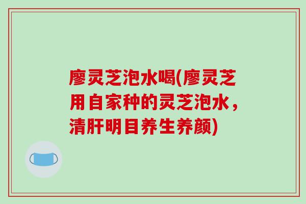 廖灵芝泡水喝(廖灵芝用自家种的灵芝泡水,清肝明目养生养颜)
