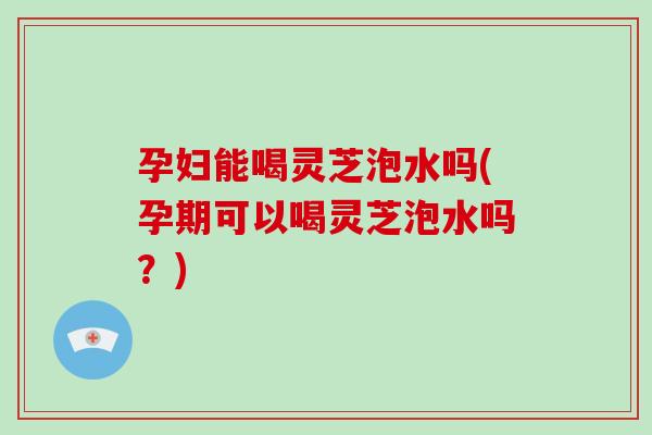 孕妇能喝灵芝泡水吗(孕期可以喝灵芝泡水吗?)