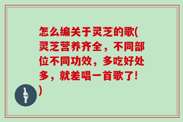 怎么编关于灵芝的歌(灵芝营养齐全,不同部位不同功效,多吃好处多,就差唱一首歌了!)