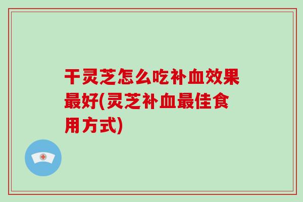 干灵芝怎么吃补血效果最好(灵芝补血最佳食用方式)