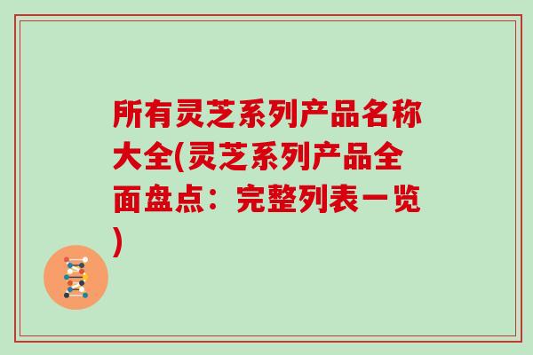 所有灵芝系列产品名称大全(灵芝系列产品全面盘点:完整列表一览)
