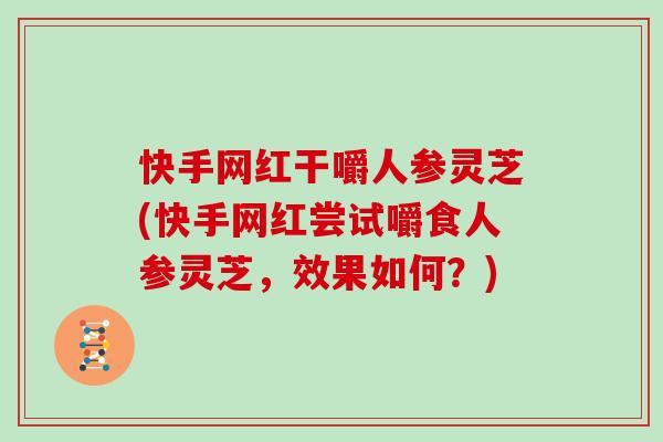 快手网红干嚼人参灵芝(快手网红尝试嚼食人参灵芝,效果如何?)