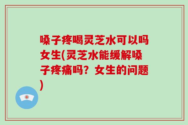 嗓子疼喝灵芝水可以吗女生(灵芝水能缓解嗓子疼痛吗?女生的问题)