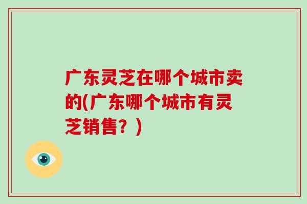 广东灵芝在哪个城市卖的(广东哪个城市有灵芝销售?)