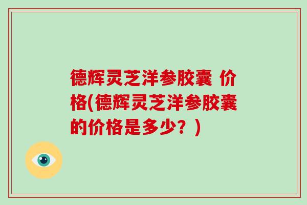 德辉灵芝洋参胶囊 价格(德辉灵芝洋参胶囊的价格是多少？)