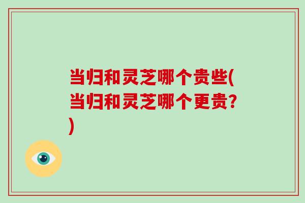 当归和灵芝哪个贵些(当归和灵芝哪个更贵?)