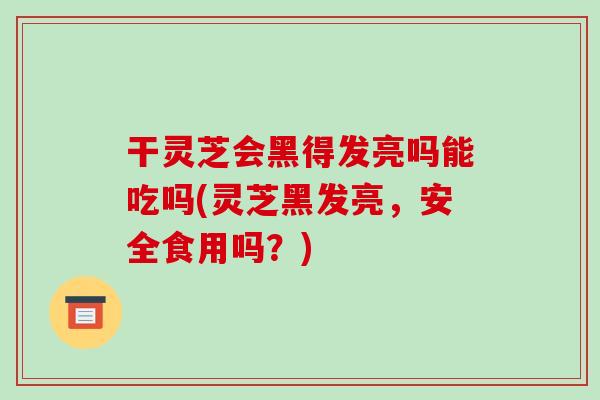 干灵芝会黑得发亮吗能吃吗(灵芝黑发亮，安全食用吗？)