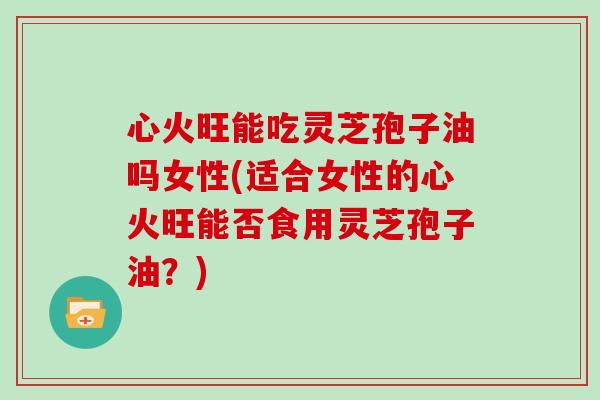 心火旺能吃灵芝孢子油吗女性(适合女性的心火旺能否食用灵芝孢子油？)