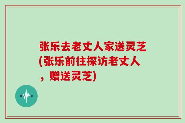 张乐去老丈人家送灵芝(张乐前往探访老丈人，赠送灵芝)