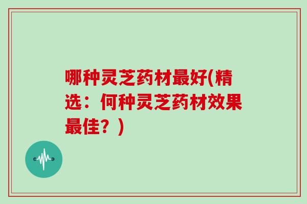 哪种灵芝药材最好(精选：何种灵芝药材效果最佳？)