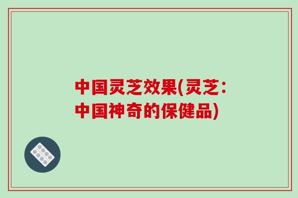 中国灵芝效果(灵芝:中国神奇的保健品)