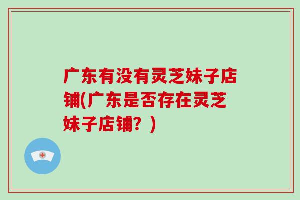 广东有没有灵芝妹子店铺(广东是否存在灵芝妹子店铺？)