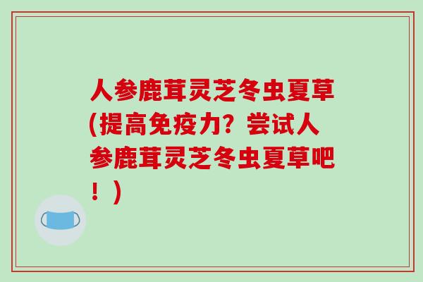 人参鹿茸灵芝冬虫夏草(提高免疫力？尝试人参鹿茸灵芝冬虫夏草吧！)