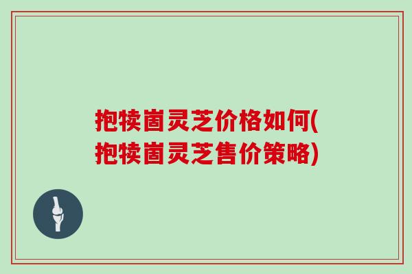 抱犊崮灵芝价格如何(抱犊崮灵芝售价策略)