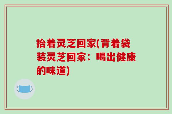 抬着灵芝回家(背着袋装灵芝回家：喝出健康的味道)