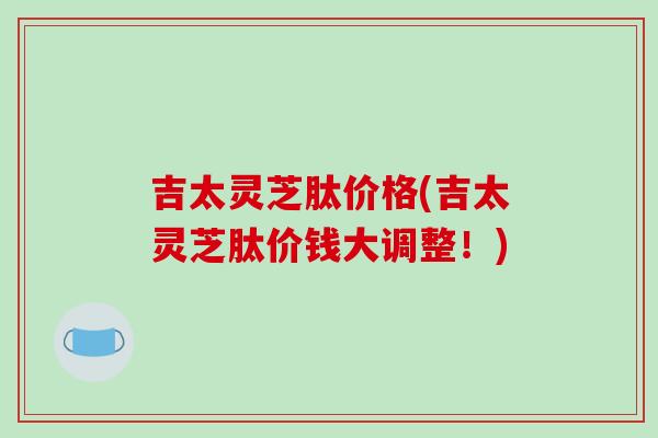 吉太灵芝肽价格(吉太灵芝肽价钱大调整!)