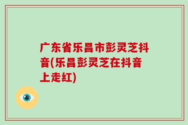 广东省乐昌市彭灵芝抖音(乐昌彭灵芝在抖音上走红)