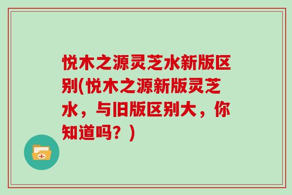 悦木之源灵芝水新版区别(悦木之源新版灵芝水,与旧版区别大,你知道吗?)