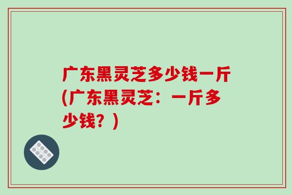 广东黑灵芝多少钱一斤(广东黑灵芝：一斤多少钱？)
