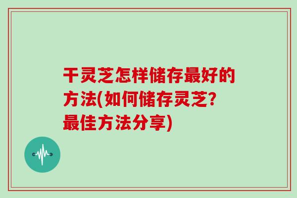 干灵芝怎样储存最好的方法(如何储存灵芝?最佳方法分享)
