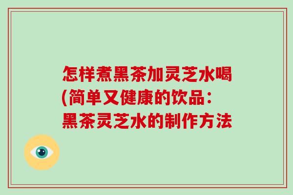 怎样煮黑茶加灵芝水喝(简单又健康的饮品:黑茶灵芝水的制作方法