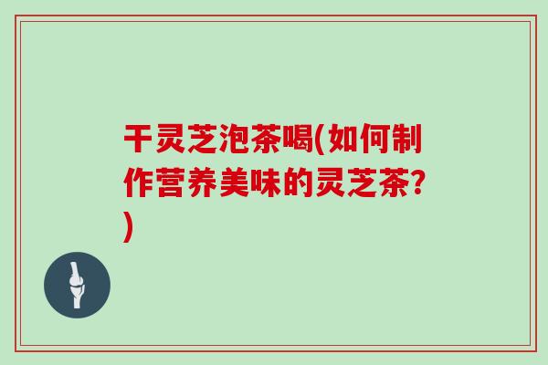 干灵芝泡茶喝(如何制作营养美味的灵芝茶?)