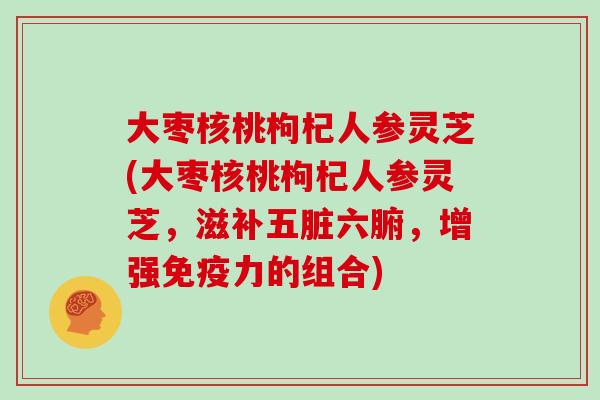 大枣核桃枸杞人参灵芝(大枣核桃枸杞人参灵芝,滋补五脏六腑,增强免疫力的组合)