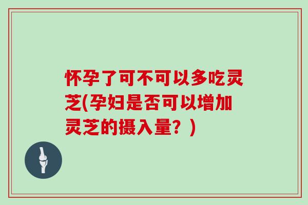 怀孕了可不可以多吃灵芝(孕妇是否可以增加灵芝的摄入量?)