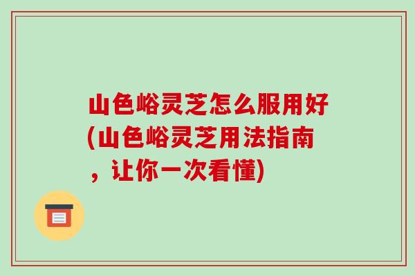 山色峪灵芝怎么服用好(山色峪灵芝用法指南，让你一次看懂)