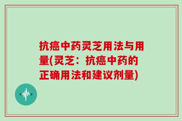 抗癌中药灵芝用法与用量(灵芝:抗癌中药的正确用法和建议剂量)