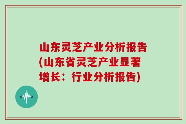 山东灵芝产业分析报告(山东省灵芝产业显著增长:行业分析报告)