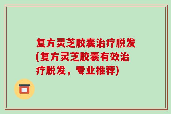 复方灵芝胶囊治疗脱发(复方灵芝胶囊有效治疗脱发,专业推荐)