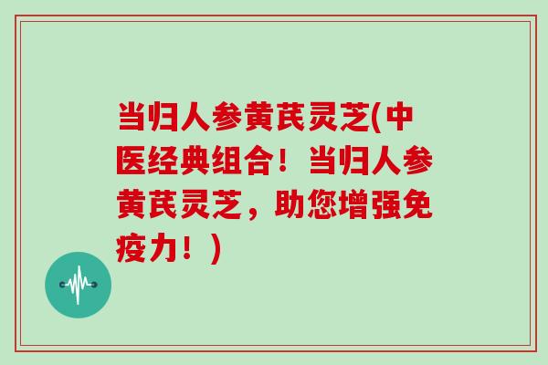 当归人参黄芪灵芝(中医经典组合!当归人参黄芪灵芝,助您增强免疫力!)