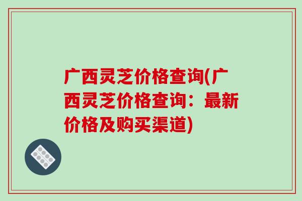 广西灵芝价格查询(广西灵芝价格查询:最新价格及购买渠道)