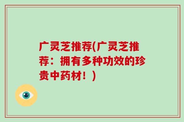 广灵芝推荐(广灵芝推荐：拥有多种功效的珍贵中药材！)