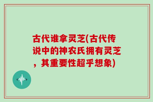 古代谁拿灵芝(古代传说中的神农氏拥有灵芝,其重要性超乎想象)